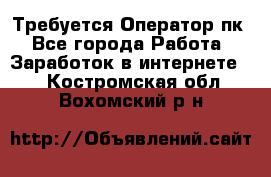 Требуется Оператор пк - Все города Работа » Заработок в интернете   . Костромская обл.,Вохомский р-н